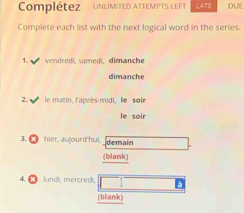 Complétez UNLIMITED ATTEMPTS LEFT LATE DUE 
Complete each list with the next logical word in the series. 
1. vendredi, samedı, dimanche 
dimanche 
2. le matin, l'après-midi, le soir 
le soir 
3. hier, aujourd'hul, demain 
(blank) 
4. lundi, mercredi, 
à 
(blank)