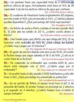 05.- Un pantano tiene una capacidad total de 5 millones de
metros cúbicos de agua. Actualmente está lleno al 75% de so
capacidad. Calcula los metros cúbicos de agua que contiene. Sol: 3,750.000 metras cúbicas.
06.- El cuaderno de Anastasio tenía originalmente 80 páginas,
pero ha usado el 40% y ha arrancado el 25%. ¿Cuántas páginas
quedan disponibles? ¿Qué porcentaje del total representan?
07.- Un billete de avión a Paris costaba el verano pasado 460 Sol: 28 páginas. b) 35 %.
E. Si este año ha subido un 20 %, cuánto cuesta ahora el
billete? Sol: Este año el billete cuesta 552 €
08.- Una tienda pone una oferta con una rebaja del 15%. Si un
televisor está marcado en 900 E, ¿Qué rebaja me harán?
¿Cuanto voy a pagar por el televisor?  Sal: Me rebajarán 135 E pago par el televisor 765 €.
09,− El gasto de electricidad de este mes es de 90 €. Al recibir
la factura tengo que pagar además el 18 % de NVA. ¿Cuál es el
coste total de la factura?  Sol: En la facítura pagaré 106,20 €
10.- He comprado un ordenador que costaba 600 E, pero
ahora está rebajado con el 25%. ¿Cuánto pago por el
ordenador? Sol Voy a pagar por el ordenador 450 €
11.- Un pueblo tenía el año pasado 3.000 habitantes y este año
tiene 3.150. ¿Qué porcentaje ha aumentado la población?  Sol: La población ha sumentado un 5 %
12- En un partido de fútbol, el equipo local tuvo el 60 % de
posesión del balón. El primer tiempo se prolongó en 2 minutos
y el segundo en 3 minutos. ¿Cuánto tiempo tuvo el balón el
equipo visitante? Sob 38 minutas.
①ωωω.intergranada.com