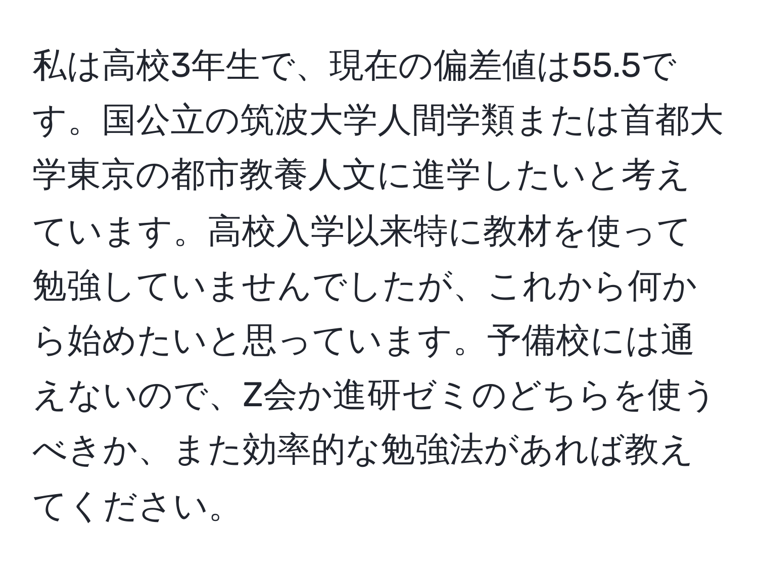 私は高校3年生で、現在の偏差値は55.5です。国公立の筑波大学人間学類または首都大学東京の都市教養人文に進学したいと考えています。高校入学以来特に教材を使って勉強していませんでしたが、これから何から始めたいと思っています。予備校には通えないので、Z会か進研ゼミのどちらを使うべきか、また効率的な勉強法があれば教えてください。