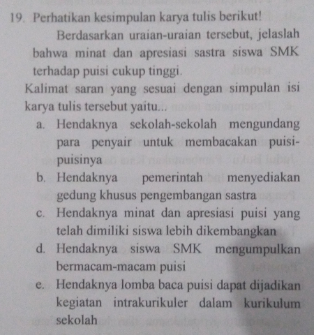 Perhatikan kesimpulan karya tulis berikut!
Berdasarkan uraian-uraian tersebut, jelaslah
bahwa minat dan apresiasi sastra siswa SMK
terhadap puisi cukup tinggi.
Kalimat saran yang sesuai dengan simpulan isi
karya tulis tersebut yaitu...
a. Hendaknya sekolah-sekolah mengundang
para penyair untuk membacakan puisi-
puisinya
b. Hendaknya pemerintah menyediakan
gedung khusus pengembangan sastra
c. Hendaknya minat dan apresiasi puisi yang
telah dimiliki siswa lebih dikembangkan
d. Hendaknya siswa SMK mengumpulkan
bermacam-macam puisi
e. Hendaknya lomba baca puisi dapat dijadikan
kegiatan intrakurikuler dalam kurikulum
sekolah