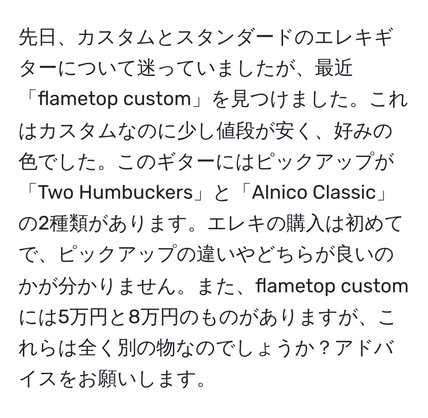 先日、カスタムとスタンダードのエレキギターについて迷っていましたが、最近「flametop custom」を見つけました。これはカスタムなのに少し値段が安く、好みの色でした。このギターにはピックアップが「Two Humbuckers」と「Alnico Classic」の2種類があります。エレキの購入は初めてで、ピックアップの違いやどちらが良いのかが分かりません。また、flametop customには5万円と8万円のものがありますが、これらは全く別の物なのでしょうか？アドバイスをお願いします。