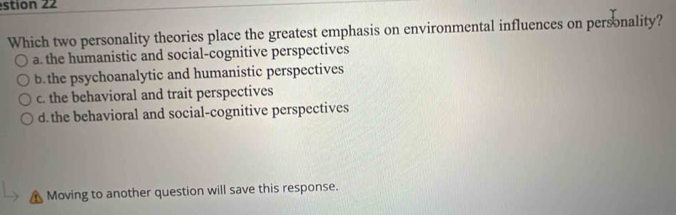 stion 22
Which two personality theories place the greatest emphasis on environmental influences on personality?
a. the humanistic and social-cognitive perspectives
b. the psychoanalytic and humanistic perspectives
c. the behavioral and trait perspectives
d. the behavioral and social-cognitive perspectives
Moving to another question will save this response.