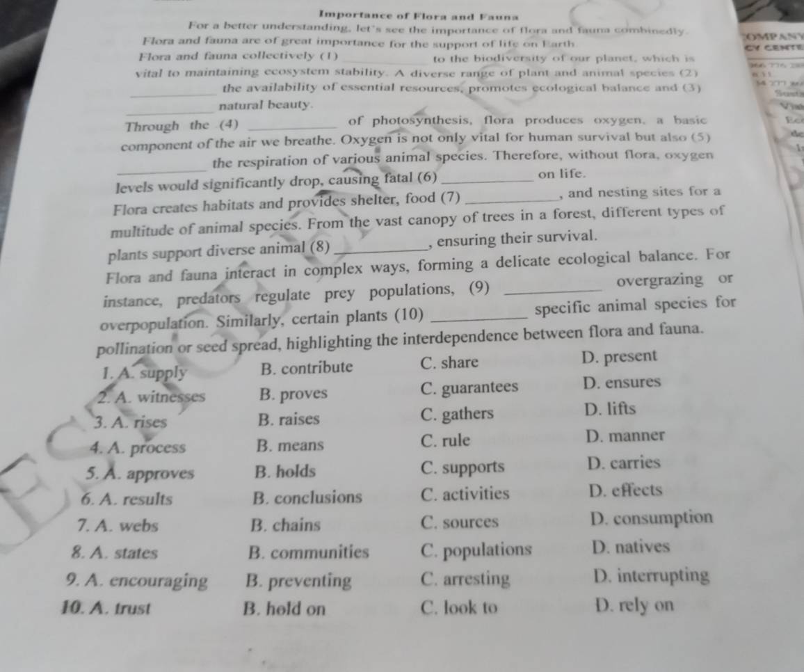 Importance of Flora and Fauna
For a better understanding, let's see the importance of flora and fauna combinedly
Flora and fauna are of great importance for the support of life on Earth CY CENTE O M P A N 
Flora and fauna collectively (1) _to the biodiversity of our planet, which is
vital to maintaining ecosystem stability. A diverse range of plant and animal species (2) 6 ì ì
_the availability of essential resources, promotes ecological balance and (3) 5427 9 Sust
_
natural beauty.
Vị
Through the (4) _of photosynthesis, flora produces oxygen. a basic
component of the air we breathe. Oxygen is not only vital for human survival but also (5) de
1
_
the respiration of various animal species. Therefore, without flora, oxygen
levels would significantly drop, causing fatal (6)_
on life.
Flora creates habitats and provides shelter, food (7) _, and nesting sites for a
multitude of animal species. From the vast canopy of trees in a forest, different types of
plants support diverse animal (8) _, ensuring their survival.
Flora and fauna interact in complex ways, forming a delicate ecological balance. For
instance, predators regulate prey populations, (9) _overgrazing or
overpopulation. Similarly, certain plants (10) _specific animal species for
pollination or seed spread, highlighting the interdependence between flora and fauna.
1. A. supply B. contribute C. share D. present
2. A. witnesses B. proves C. guarantees D. ensures
3. A. rises B. raises C. gathers
D. lifts
4. A. process B. means
C. rule D. manner
5. A. approves B. holds C. supports D. carries
6. A. results B. conclusions C. activities D. effects
7. A. webs B. chains C. sources D. consumption
8. A. states B. communities C. populations D. natives
9. A. encouraging B. preventing C. arresting D. interrupting
10. A. trust B. hold on C. look to D. rely on
