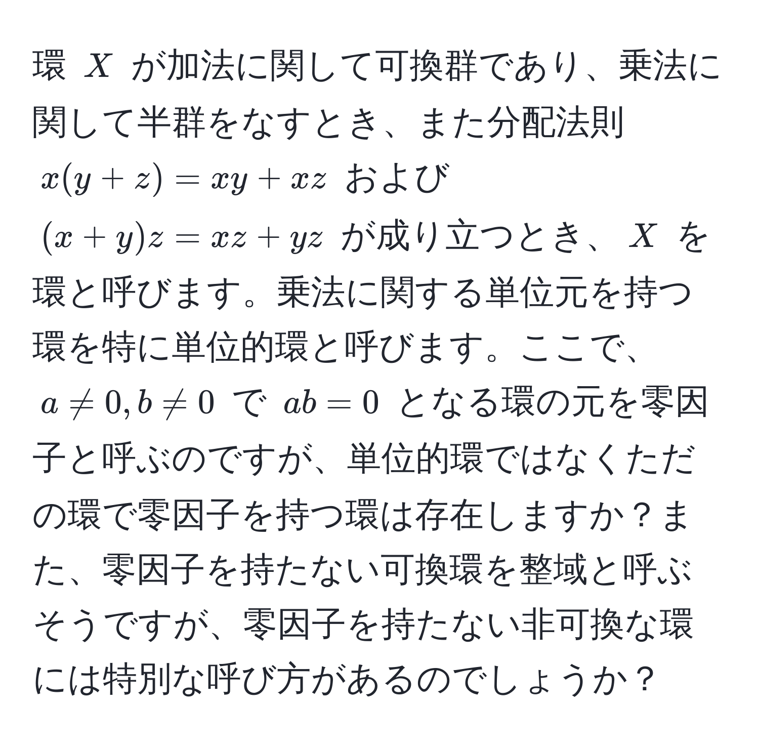 環 ( X ) が加法に関して可換群であり、乗法に関して半群をなすとき、また分配法則 ( x(y+z) = xy + xz ) および ( (x+y)z = xz + yz ) が成り立つとき、( X ) を環と呼びます。乗法に関する単位元を持つ環を特に単位的環と呼びます。ここで、( a != 0, b != 0 ) で ( ab = 0 ) となる環の元を零因子と呼ぶのですが、単位的環ではなくただの環で零因子を持つ環は存在しますか？また、零因子を持たない可換環を整域と呼ぶそうですが、零因子を持たない非可換な環には特別な呼び方があるのでしょうか？