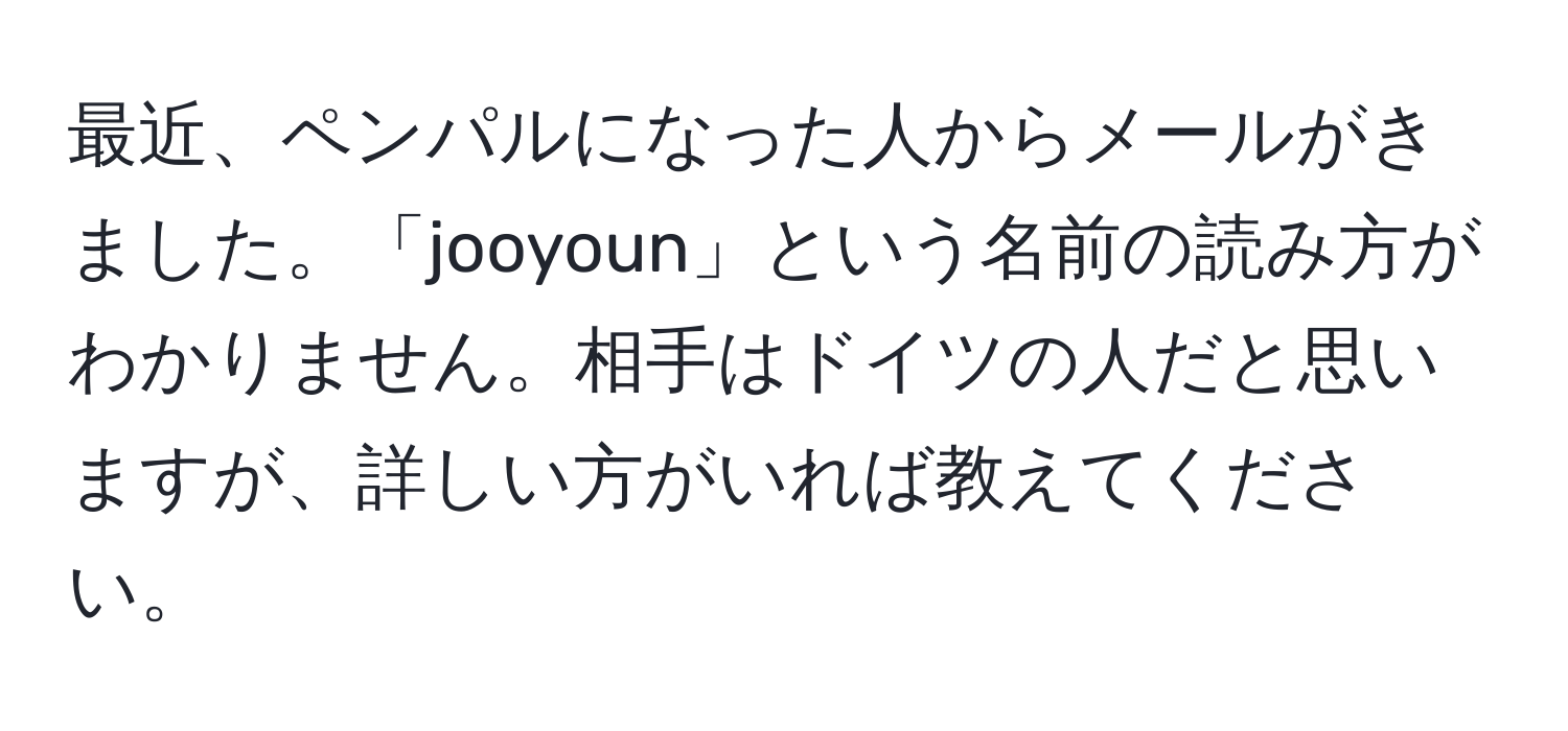 最近、ペンパルになった人からメールがきました。「jooyoun」という名前の読み方がわかりません。相手はドイツの人だと思いますが、詳しい方がいれば教えてください。