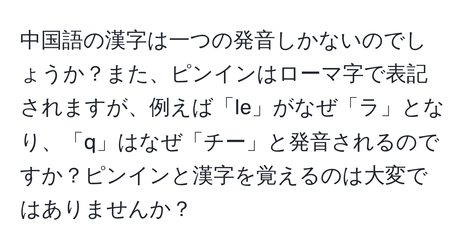 中国語の漢字は一つの発音しかないのでしょうか？また、ピンインはローマ字で表記されますが、例えば「le」がなぜ「ラ」となり、「q」はなぜ「チー」と発音されるのですか？ピンインと漢字を覚えるのは大変ではありませんか？