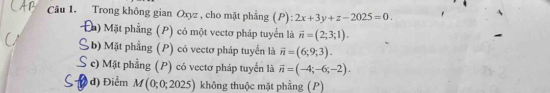 Trong không gian Oxyz , cho mặt phẳng (P): 2x+3y+z-2025=0.
Đa) Mặt phẳng (P) có một vectơ pháp tuyến là vector n=(2;3;1).
S b) Mặt phẳng (P) có vectơ pháp tuyến là vector n=(6;9;3).
S c) Mặt phẳng (P) có vectơ pháp tuyến là vector n=(-4;-6;-2).
d) Điểm M(0;0;2025) không thuộc mặt phẳng (P)