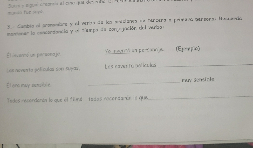 Suiza y siguió creando el cine que deseaba. El reconocio 
mundo fue suyo. 
3.- Cambía el pronombre y el verbo de las oraciones de tercera a primera persona: Recuerda 
mantener la concordancia y el tiempo de conjugación del verbo: 
Él inventó un personaje. Yo inventé un personaje. (Ejemplo) 
Las noventa películas son suyas, Las noventa películas_ 
Él era muy sensible. _muy sensible. 
Todos recordarán lo que él filmó todos recordarán lo que 
_