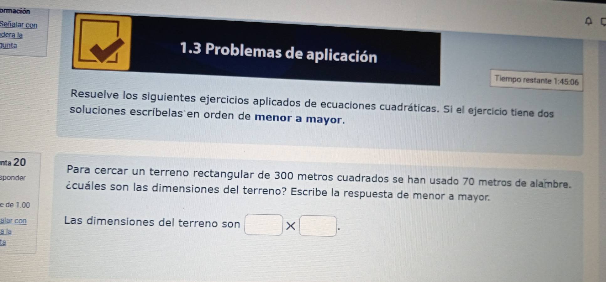 ormación 
Señalar con 
dera la 
gunta 
1.3 Problemas de aplicación 
Tiempo restante 1:45:06
Resuelve los siguientes ejercicios aplicados de ecuaciones cuadráticas. Si el ejercicio tiene dos 
soluciones escríbelas en orden de menor a mayor. 
nta 20 
Para cercar un terreno rectangular de 300 metros cuadrados se han usado 70 metros de alambre. 
sponder 
¿cuáles son las dimensiones del terreno? Escribe la respuesta de menor a mayor. 
e de 1.00
alar con Las dimensiones del terreno son □ * □. 
a la 
ta