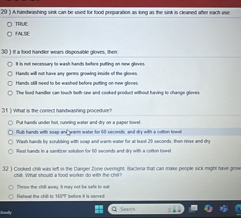 29 ) A handwashing sink can be used for food preparation as long as the sink is cleaned after each use.
TRUE
FALSE
30 ) If a food handler wears disposable gloves, then:
It is not necessary to wash hands before putting on new gloves.
Hands will not have any germs growing inside of the gloves.
Hands still need to be washed before putting on new gloves.
The food handler can touch both raw and cooked product without having to change gloves.
31 ) What is the correct handwashing procedure?
Put hands under hot, running water and dry on a paper towel.
Rub hands with soap and warm water for 60 seconds, and dry with a cotton towel
Wash hands by scrubbing with soap and warm water for at least 20 seconds, then rinse and dry
Rest hands in a sanitizer solution for 60 seconds and dry with a cotton towel.
32 ) Cooked chili was left in the Danger Zone overnight. Bacteria that can make people sick might have grow
chili. What should a food worker do with the chili?
Throw the chili away, it may not be safe to eat
Reheat the chili to 165°F before it is served
Search
doudy