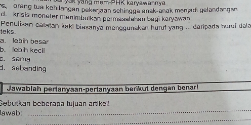 ynyak yäng mem-PHK karyawannya
orang tua kehilangan pekerjaan sehingga anak-anak menjadi gelandangan
d. krisis moneter menimbulkan permasalahan bagi karyawan
Penulisan catatan kaki biasanya menggunakan huruf yang ... daripada huruf dala
teks.
a. lebih besar
b. lebih kecil
c. sama
d. sebanding
Jawablah pertanyaan-pertanyaan berikut dengan benar!
_
Sebutkan beberapa tujuan artikel!
Iawab:
_