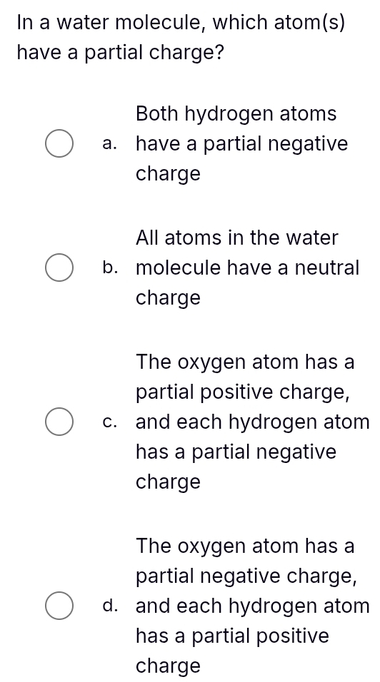 In a water molecule, which atom(s)
have a partial charge?
Both hydrogen atoms
a. have a partial negative
charge
All atoms in the water
b. molecule have a neutral
charge
The oxygen atom has a
partial positive charge,
c. and each hydrogen atom
has a partial negative
charge
The oxygen atom has a
partial negative charge,
d. and each hydrogen atom
has a partial positive
charge