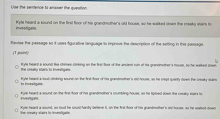 Use the sentence to answer the question.
Kyle heard a sound on the first floor of his grandmother's old house, so he walked down the creaky stairs to
investigate.
Revise the passage so it uses figurative language to improve the description of the setting in this passage.
(1 point)
Kyle heard a sound like chimes clinking on the first floor of the ancient ruin of his grandmother's house, so he walked down
the creaky stairs to investigate.
Kyle heard a loud clinking sound on the first floor of his grandmother's old house, so he crept quietly down the creaky stairs
to investigate.
Kyle heard a sound on the first floor of his grandmother's crumbling house, so he tiptoed down the creaky stairs to
investigate.
Kyle heard a sound, so loud he could hardly believe it, on the first floor of his grandmother's old house, so he walked down
the creaky stairs to investigate.