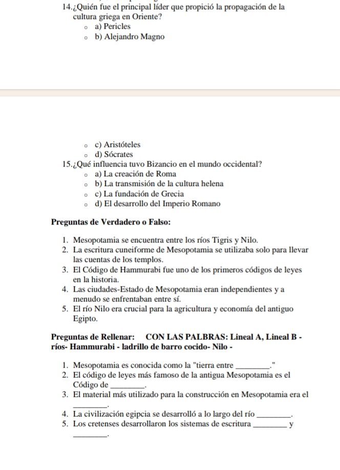 ¿Quién fue el principal líder que propició la propagación de la
cultura griega en Oriente?
a) Pericles
b) Alejandro Magno
c) Aristóteles
d) Sócrates
15.¿Qué influencia tuvo Bizancio en el mundo occidental?
a) La creación de Roma
b) La transmisión de la cultura helena
c) La fundación de Grecia
d) El desarrollo del Imperio Romano
Preguntas de Verdadero o Falso:
1. Mesopotamia se encuentra entre los ríos Tigris y Nilo.
2. La escritura cuneiforme de Mesopotamia se utilizaba solo para llevar
las cuentas de los templos.
3. El Código de Hammurabi fue uno de los primeros códigos de leyes
en la historia.
4. Las ciudades-Estado de Mesopotamia eran independientes y a
menudo se enfrentaban entre sí.
5. El río Nilo era crucial para la agricultura y economía del antiguo
Egipto.
Preguntas de Rellenar: CON LAS PALBRAS: Lineal A, Lineal B -
ríos- Hammurabi - ladrillo de barro cocido- Nilo -
1. Mesopotamia es conocida como la "tierra entre _."
2. El código de leyes más famoso de la antigua Mesopotamia es el
Código de_
3. El material más utilizado para la construcción en Mesopotamia era el
_
4. La civilización egipcia se desarrolló a lo largo del río _.
5. Los cretenses desarrollaron los sistemas de escritura _y
_.