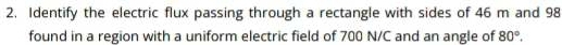 Identify the electric flux passing through a rectangle with sides of 46 m and 98
found in a region with a uniform electric field of 700 N/C and an angle of 80°.