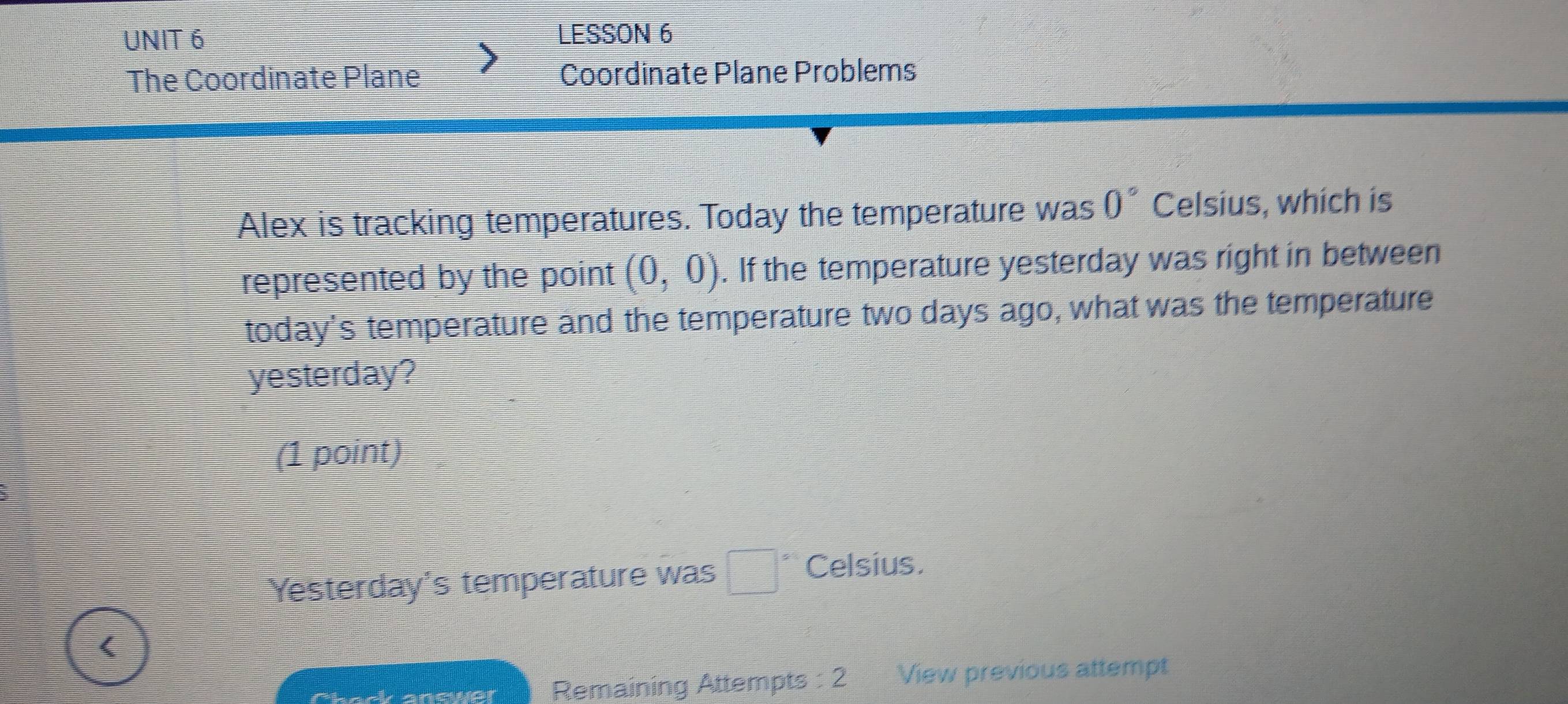 LESSON 6 
The Coordinate Plane Coordinate Plane Problems 
Alex is tracking temperatures. Today the temperature was 0° Celsius, which is 
represented by the point (0,0). If the temperature yesterday was right in between 
today's temperature and the temperature two days ago, what was the temperature 
yesterday? 
(1 point) 
Yesterday's temperature was □° Celsius. 
< 
Chack anewer Remaining Attempts : 2 View previous attempt