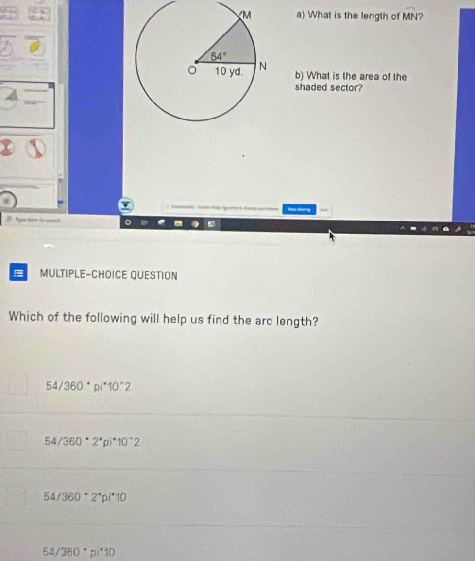 What is the length of widehat MN 2
b) What is the area of the
shaded sector?
torng
     
= MULTIPLE-CHOICE QUESTION
Which of the following will help us find the arc length?
54/360°pi^*10^(wedge)2
54/360°2^*pi^*10^(wedge)2
54/360°2^*pi^*10
64/360· p)^*10