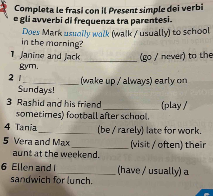 Completa le frasi con il Present simple dei verbi 
e gli avverbi di frequenza tra parentesi. 
Does Mark usually walk (walk / usually) to school 
in the morning? 
1 Janine and Jack _(go / never) to the 
gym. 
21 
_(wake up / always) early on 
Sundays! 
3 Rashid and his friend _(play / 
sometimes) football after school. 
4 Tania_ (be / rarely) late for work. 
5 Vera and Max _(visit / often) their 
aunt at the weekend. 
6 Ellen and I _(have / usually) a 
sandwich for lunch.