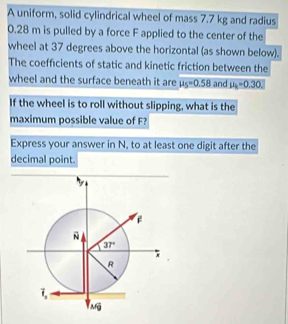 A uniform, solid cylindrical wheel of mass 7.7 kg and radius
0.28 m is pulled by a force F applied to the center of the
wheel at 37 degrees above the horizontal (as shown below).
The coefficients of static and kinetic friction between the
wheel and the surface beneath it are mu _S=0.58 and mu _k=0.30.
If the wheel is to roll without slipping, what is the
maximum possible value of F?
Express your answer in N, to at least one digit after the
decimal point.