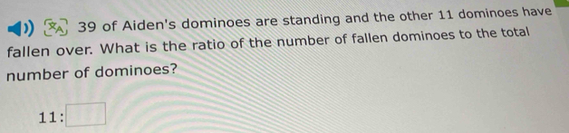 of Aiden's dominoes are standing and the other 11 dominoes have 
fallen over. What is the ratio of the number of fallen dominoes to the total 
number of dominoes?
11:□