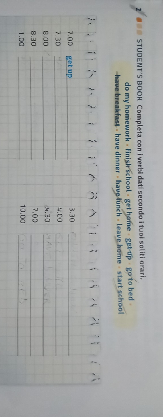 so STUDENT’S BOOK Completa con i verbi dati secondo i tuoi soliti orari. 
do my homework - finish school - get home - get up # go to bed

7.00 get up_ 3. 30 _ 
7. 30 _ 4.00 _
8.00 _4. 30 _ 
8. 30 _ 7.00 _
1.00 _ 10.00 _