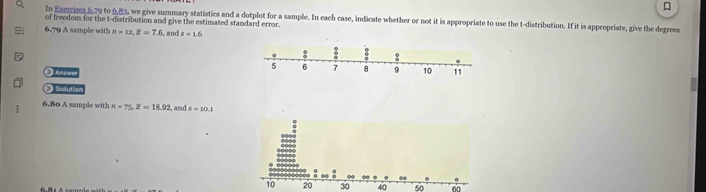 In Exercises 6.79 to 6.83, we give summary statistics and a dotplot for a sample. In each case, indicate whether or not it is appropriate to use the t-distribution. If it is appropriate, give the degrees 
of freedom for the t-distribution and give the estimated standard error. 
6.79 A sample with n=12, overline x=7.6 , and s=1.6
: 
:
5 6 7 8 9 10 11
Answe 
Solution 
6.80 A sample with n=75, overline x=18.92 , and s=10.1
30 40 50 60