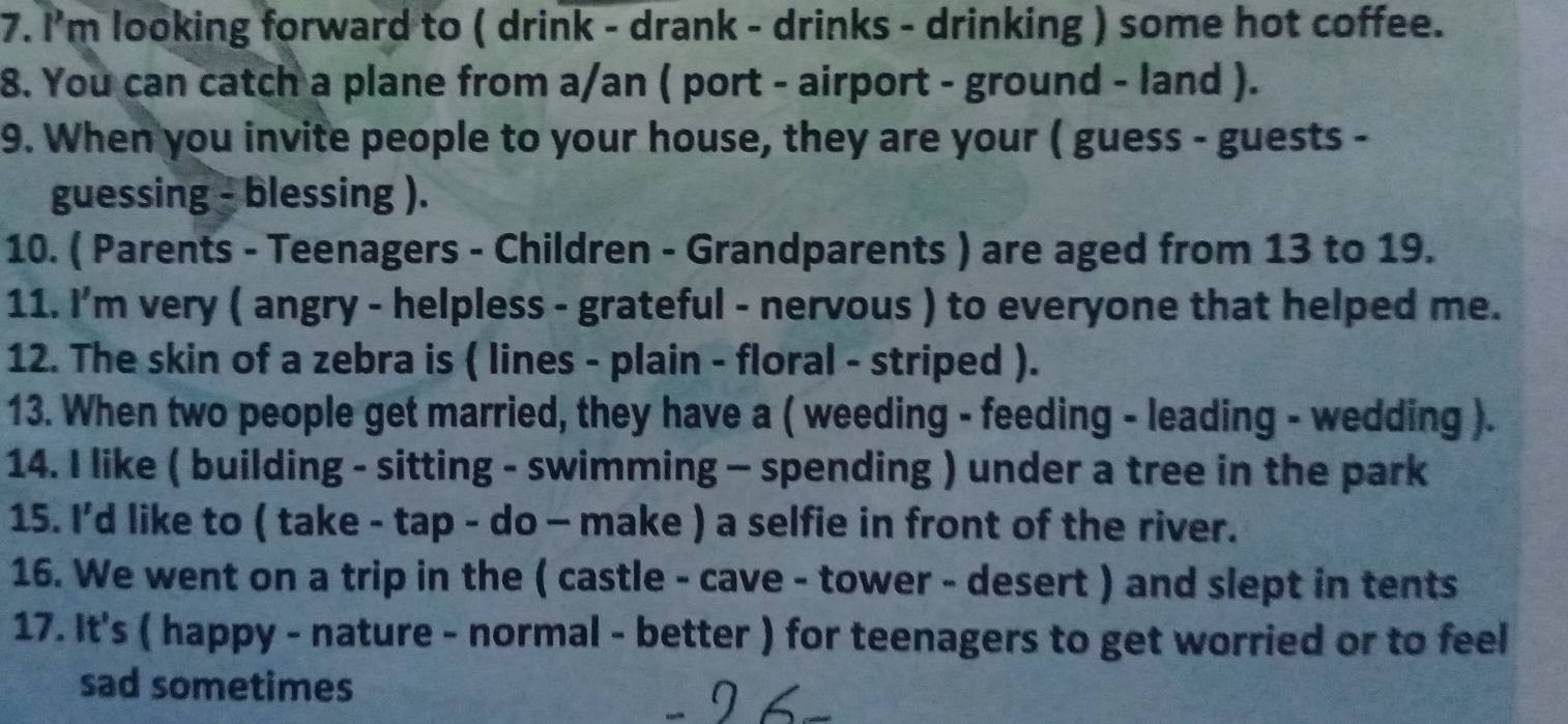 I'm looking forward to ( drink - drank - drinks - drinking ) some hot coffee. 
8. You can catch a plane from a/an ( port - airport - ground - land ). 
9. When you invite people to your house, they are your ( guess - guests - 
guessing - blessing ). 
10. ( Parents - Teenagers - Children - Grandparents ) are aged from 13 to 19. 
11. I’m very ( angry - helpless - grateful - nervous ) to everyone that helped me. 
12. The skin of a zebra is ( lines - plain - floral - striped ). 
13. When two people get married, they have a ( weeding - feeding - leading - wedding ). 
14. I like ( building - sitting - swimming - spending ) under a tree in the park 
15. I’d like to ( take - tap - do - make ) a selfie in front of the river. 
16. We went on a trip in the ( castle - cave - tower - desert ) and slept in tents 
17. It's ( happy - nature - normal - better ) for teenagers to get worried or to feel 
sad sometimes