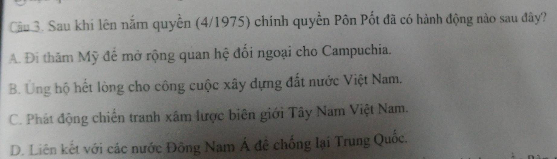 Sau khi lên nắm quyền (4/1975) chính quyền Pôn Pốt đã có hành động nào sau đây?
A. Đi thăm Mỹ để mở rộng quan hệ đổi ngoại cho Campuchia.
B. Ung hộ hết lòng cho công cuộc xây dựng đất nước Việt Nam.
C. Phát động chiến tranh xâm lược biên giới Tây Nam Việt Nam.
D. Liên kết với các nước Đông Nam Á đề chống lại Trung Quốc.