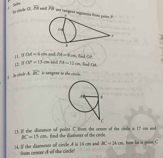 Solve. 
In circle O, overline PA and overline PB are tangent seg 
11. If OA=6cm and PA=8cm , find OP. 
12. If OP=13cm and PA=12cm , find OA. 
B. In circle A, overline BC is tangent to the circle. 
13. If the distance of point C from the center of the circle is 17 cm and
BC=15cm , find the diameter of the circle. 
14. If the diameter of circle A is 14 cm and BC=24cm , how far is point C
from center A of the circle?