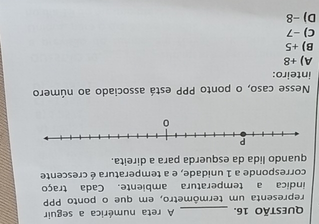 A reta numérica a seguir
representa um termômetro, em que o ponto PPP
indica a temperatura ambiente. Cada traço
corresponde a 1 unidade, e a temperatura é crescente
quando lida da esquerda para a direita.
Nesse caso, o ponto PPP está associado ao número
inteiro:
A) +8
B) +5
C) −7
D) -8