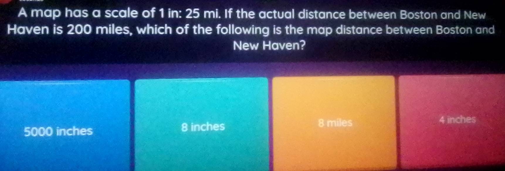 A map has a scale of 1 in: 25 mi. If the actual distance between Boston and New
Haven is 200 miles, which of the following is the map distance between Boston and
New Haven?
5000 inches 8 inches
8 miles
4 inches