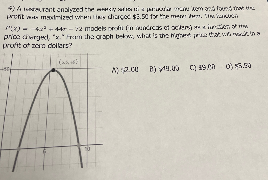 A restaurant analyzed the weekly sales of a particular menu item and found that the
profit was maximized when they charged $5.50 for the menu item. The function
P(x)=-4x^2+44x-72 models profit (in hundreds of dollars) as a function of the
price charged, “x.” From the graph below, what is the highest price that will result in a
profit of zero dollars?
−50;B) $49.00 C) $9.00 D) $5.50
) $2.00