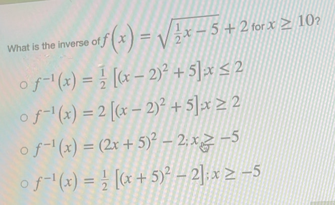 What is the inverse of f(x)=sqrt(frac 1)2x-5+2 for x≥ 10 ?
f^(-1)(x)= 1/2 [(x-2)^2+5]x≤ 2
f^(-1)(x)=2[(x-2)^2+5]x≥ 2
f^(-1)(x)=(2x+5)^2-2; x≥slant -5
f^(-1)(x)= 1/2 [(x+5)^2-2]; x≥ -5