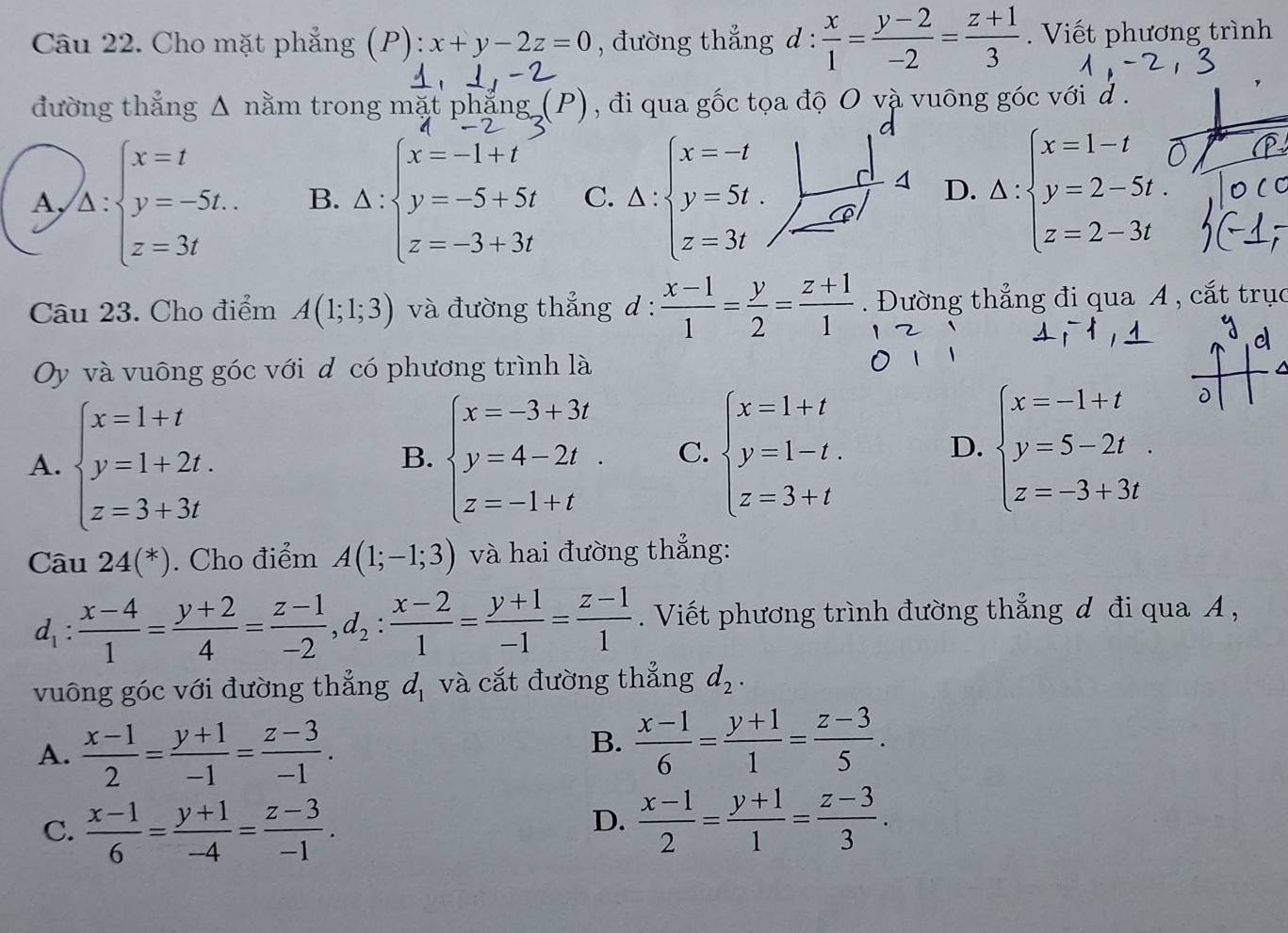 Cho mặt phẳng (P): x+y-2z=0 , đường thẳng d :  x/1 = (y-2)/-2 = (z+1)/3 .  Viết phương trình
đường thắng Δ nằm trong mặt ph nān  , đi qua gốc tọa độ O và vuông góc với d .
A, )_△ :beginarrayl x=t y=-5t. z=3tendarray.  B. △ :beginarrayl x=-1+t y=-5+5t z=-3+3tendarray. C. Delta :beginarrayl x=-t y=5t. z=3tendarray. |beginarrayr d d z=3tendarray D. A:beginarrayl x=1-t y=2-5t. z=2-3tendarray.
Câu 23. Cho điểm A(1;1;3) và đường thẳng d :  (x-1)/1 = y/2 = (z+1)/1 . Đường thẳng đi qua A , cắt trục
d
Oy và vuông góc với d có phương trình là
A. beginarrayl x=1+t y=1+2t. z=3+3tendarray. beginarrayl x=-3+3t y=4-2t. z=-1+tendarray. C. beginarrayl x=1+t y=1-t. z=3+tendarray. D. beginarrayl x=-1+t y=5-2t z=-3+3tendarray. .
D
B.
Câu 24(^*). Cho điểm A(1;-1;3) và hai đường thẳng:
d_1: (x-4)/1 = (y+2)/4 = (z-1)/-2 ,d_2: (x-2)/1 = (y+1)/-1 = (z-1)/1 . Viết phương trình đường thẳng đ đi qua A ,
vuông góc với đường thẳng d_1 và cắt đường thẳng d_2.
A.  (x-1)/2 = (y+1)/-1 = (z-3)/-1 .
B.  (x-1)/6 = (y+1)/1 = (z-3)/5 .
D.
C.  (x-1)/6 = (y+1)/-4 = (z-3)/-1 .  (x-1)/2 = (y+1)/1 = (z-3)/3 .