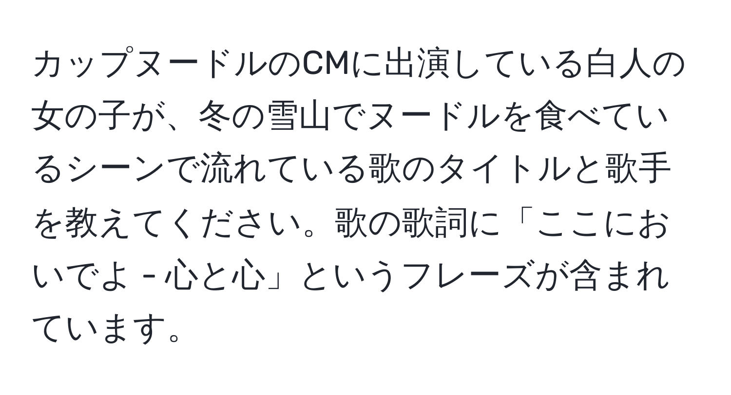 カップヌードルのCMに出演している白人の女の子が、冬の雪山でヌードルを食べているシーンで流れている歌のタイトルと歌手を教えてください。歌の歌詞に「ここにおいでよ - 心と心」というフレーズが含まれています。