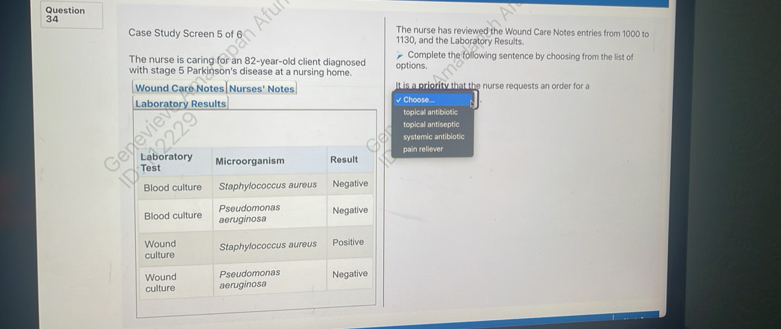 The nurse has reviewed the Wound Care Notes entries from 1000 to
Case Study Screen 5 of 6 1130, and the Laboratory Results.
Complete the following sentence by choosing from the list of
The nurse is caring for an 82 -year-old client diagnosed options.
with stage 5 Parkinson's disease at a nursing home.
Wound Care Notes|Nurses' Notes It is a priority that the nurse requests an order for a
Laboratory Results √ Choose...
topical antibiotic
evie
topical antiseptic
a systemic antibiotic
pain reliever