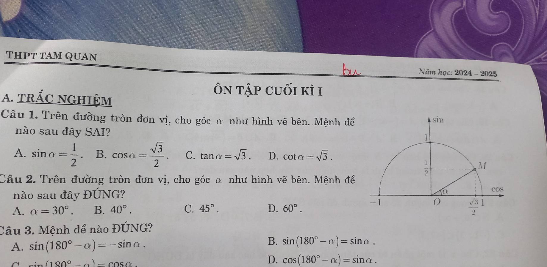 THPT TAM QUAN
Năm học: 2024 - 2025
ôn tập cuối kì i
A. tRắC NGHIệM
Câu 1. Trên đường tròn đơn vị, cho góc α như hình vẽ bên. Mệnh đề
nào sau đây SAI?
A. sin alpha = 1/2  B. cos alpha = sqrt(3)/2 . C. tan alpha =sqrt(3). D. cot alpha =sqrt(3).
Câu 2. Trên đường tròn đơn vị, cho góc α như hình vẽ bên. Mệnh đề
nào sau đây ĐÚNG?
A. alpha =30°. B. 40°. C. 45°. D. 60°.
Câu 3. Mệnh đề nào ĐÚNG?
A. sin (180°-alpha )=-sin alpha .
B. sin (180°-alpha )=sin alpha .
^ sin (180°-alpha )=cos alpha
D. cos (180°-alpha )=sin alpha .