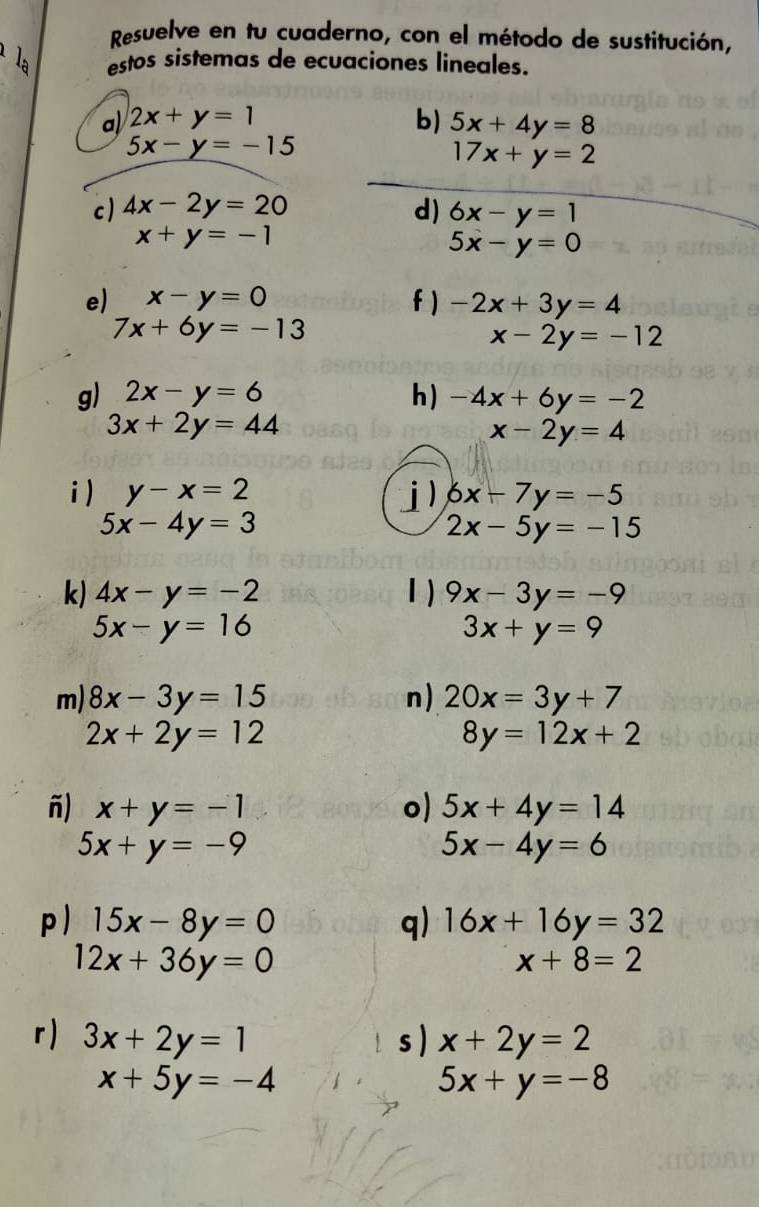 Resuelve en tu cuaderno, con el método de sustitución, 
estos sistemas de ecuaciones lineales. 
a) 2x+y=1 b) 5x+4y=8
5x-y=-15
17x+y=2
c ) 4x-2y=20 d) 6x-y=1
x+y=-1
5x-y=0
e) x-y=0 f ) -2x+3y=4
7x+6y=-13
x-2y=-12
g) 2x-y=6 h) -4x+6y=-2
3x+2y=44
x-2y=4
i) y-x=2 j) 6x-7y=-5
5x-4y=3
2x-5y=-15
k) 4x-y=-2 1 ) 9x-3y=-9
5x-y=16
3x+y=9
m) 8x-3y=15 n) 20x=3y+7
2x+2y=12
8y=12x+2
ñ) x+y=-1 o) 5x+4y=14
5x+y=-9
5x-4y=6
p ) 15x-8y=0 q) 16x+16y=32
12x+36y=0
x+8=2
r) 3x+2y=1 s ) x+2y=2
x+5y=-4
5x+y=-8