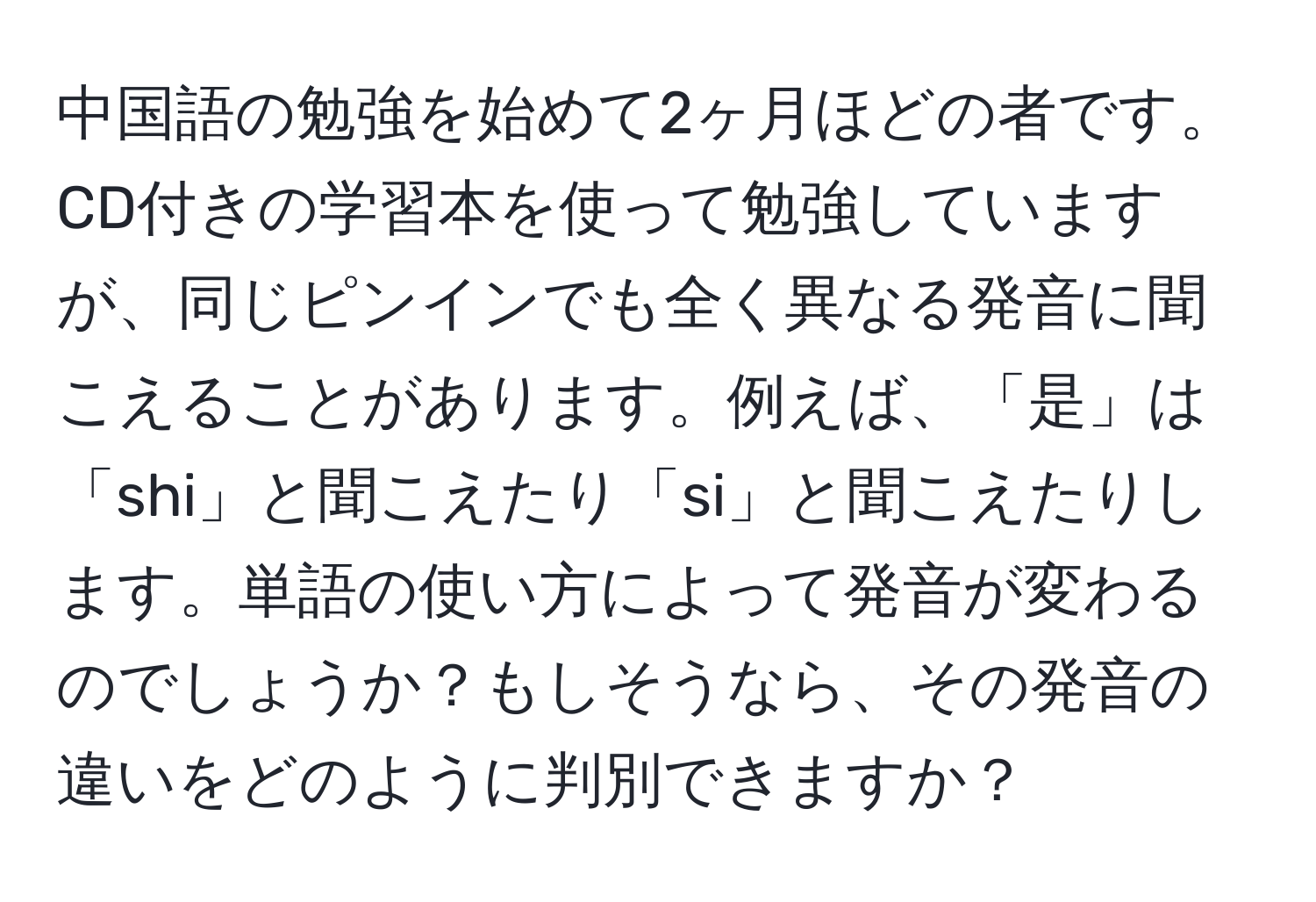 中国語の勉強を始めて2ヶ月ほどの者です。CD付きの学習本を使って勉強していますが、同じピンインでも全く異なる発音に聞こえることがあります。例えば、「是」は「shi」と聞こえたり「si」と聞こえたりします。単語の使い方によって発音が変わるのでしょうか？もしそうなら、その発音の違いをどのように判別できますか？