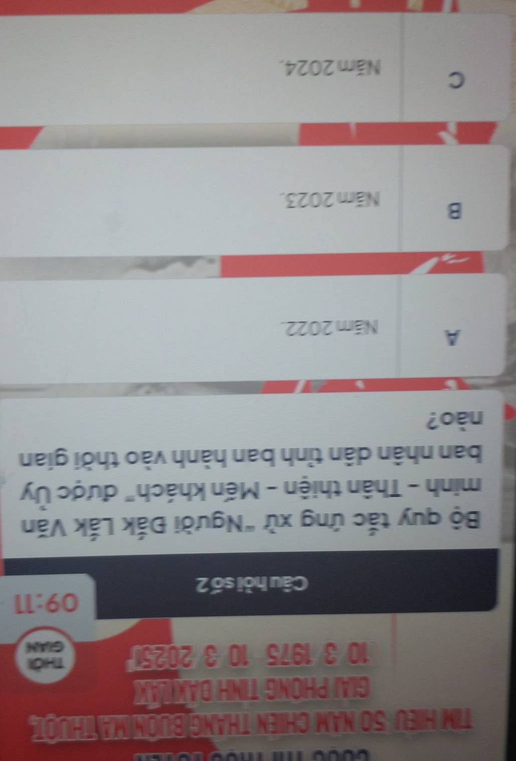 TIM HIEU 50 NAM CHIEN THANG|BUON MATHUOI
GIAI PHONG TINH DAX LAX
10 3 1975 10 3 2025
no
GLAM
09:11 
Câu hỏi số 2
Bộ quy tắc ứng xử "Người Đắk Lắk Văn
minh - Thân thiện - Mến khách" được Ủy
ban nhân dân tỉnh ban hành vào thời gian
nào?
A
Năm 2022.
B
Năm 2023.
C
Năm 2024.