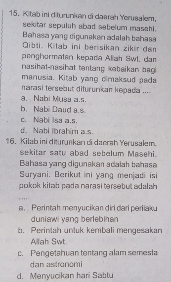 Kitab ini diturunkan di daerah Yerusalem,
sekitar sepuluh abad sebelum masehi.
Bahasa yang digunakan adalah bahasa
Qibti. Kitab ini berisikan zikir dan
penghormatan kepada Allah Swt. dan
nasihat-nasihat tentang kebaikan bagi
manusia. Kitab yang dimaksud pada
narasi tersebut diturunkan kepada ....
a. Nabi Musa a.s.
b. Nabi Daud a.s.
c. Nabi Isa a.s.
d. Nabi Ibrahim a.s.
16. Kitab ini diturunkan di daerah Yerusalem,
sekitar satu abad sebelum Masehi.
Bahasa yang digunakan adalah bahasa
Suryani. Berikut ini yang menjadi isi
pokok kitab pada narasi tersebut adalah
…
a. Perintah menyucikan diri dari perilaku
duniawi yang berlebihan
b. Perintah untuk kembali mengesakan
Allah Swt.
c. Pengetahuan tentang alam semesta
dan astronomi
d. Menyucikan hari Sabtu