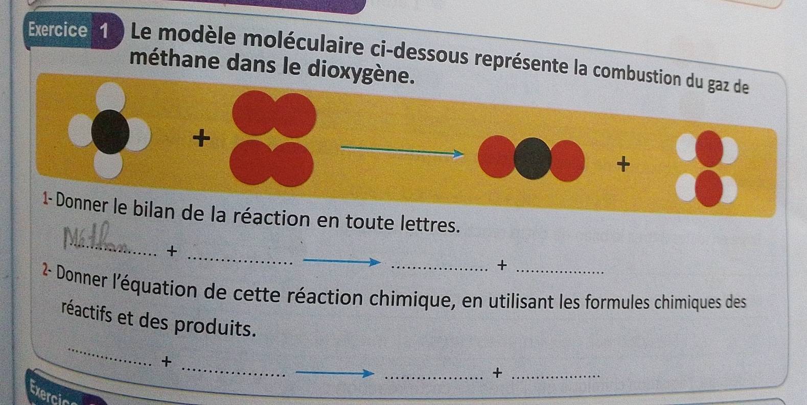 ) Le modèle moléculaire ci-dessous représente la combustion du gaz de 
méthane dans le dioxygène. 
+ 
+ 
1- Donner le bilan de la réaction en toute lettres. 
_ 
_ 
_+ 
_+ 
2- Donner l'équation de cette réaction chimique, en utilisant les formules chimiques des 
_ 
réactifs et des produits. 
_ 
_+ 
_+_ 
Exercia