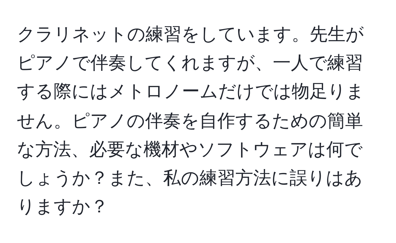 クラリネットの練習をしています。先生がピアノで伴奏してくれますが、一人で練習する際にはメトロノームだけでは物足りません。ピアノの伴奏を自作するための簡単な方法、必要な機材やソフトウェアは何でしょうか？また、私の練習方法に誤りはありますか？