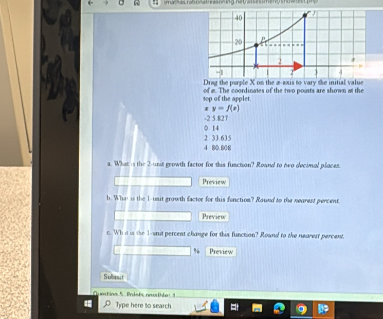 ssment/show te c 
Drag the purple X on the æ-axis to vary the initial value
of æ. The coordinates of the two points are shown at the
top of the applet
y=f(x)
-2 5.827
0 14
2 33.635
4 80.808
a. What is the 2 -unit growth factor for this function? Round to two decimal places.
Preview
b. What is the 1 -unit growth factor for this function? Round to the nearest percent.
Preview
c. Wh it is the 1 -unit percent change for this function? Round to the nearest percent.
% Preview
Submst
Question 5 Paints nassibles 1
Type here to search