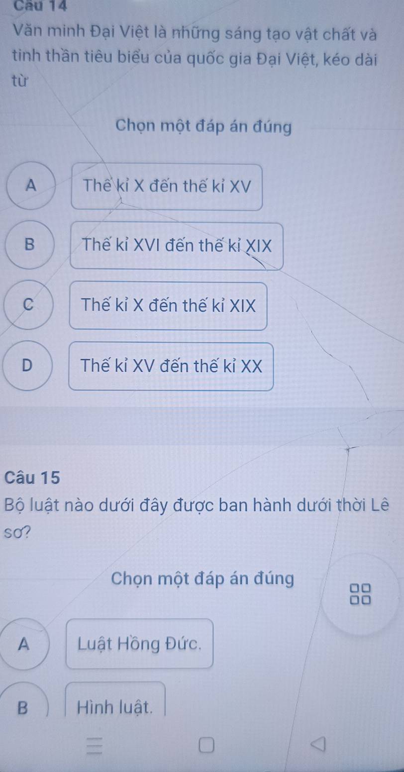 Văn minh Đại Việt là những sáng tạo vật chất và
tinh thần tiêu biểu của quốc gia Đại Việt, kéo dài
tù
Chọn một đáp án đúng
A Thế kỉ X đến thế kỉ XV
B Thế kỉ XVI đến thế kỉ XIX
C Thế kỉ X đến thế kỉ XIX
D Thế kỉ XV đến thế kỉ XX
Câu 15
Bộ luật nào dưới đây được ban hành dưới thời Lê
so?
Chọn một đáp án đúng
A Luật Hồng Đức.
B Hình luật.