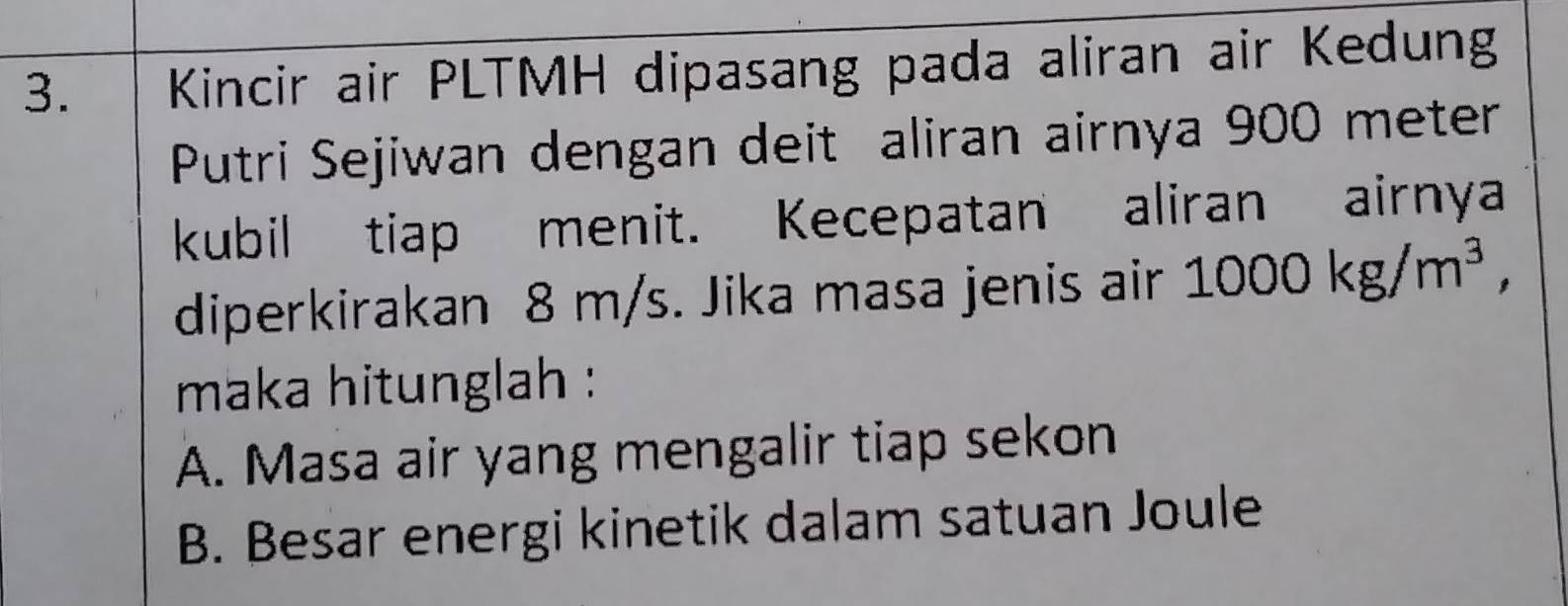 Kincir air PLTMH dipasang pada aliran air Kedung
Putri Sejiwan dengan deit aliran airnya 900 meter
kubil tiap menit. Kecepatan aliran airnya
diperkirakan 8 m/s. Jika masa jenis air 1000kg/m^3, 
maka hitunglah :
A. Masa air yang mengalir tiap sekon
B. Besar energi kinetik dalam satuan Joule