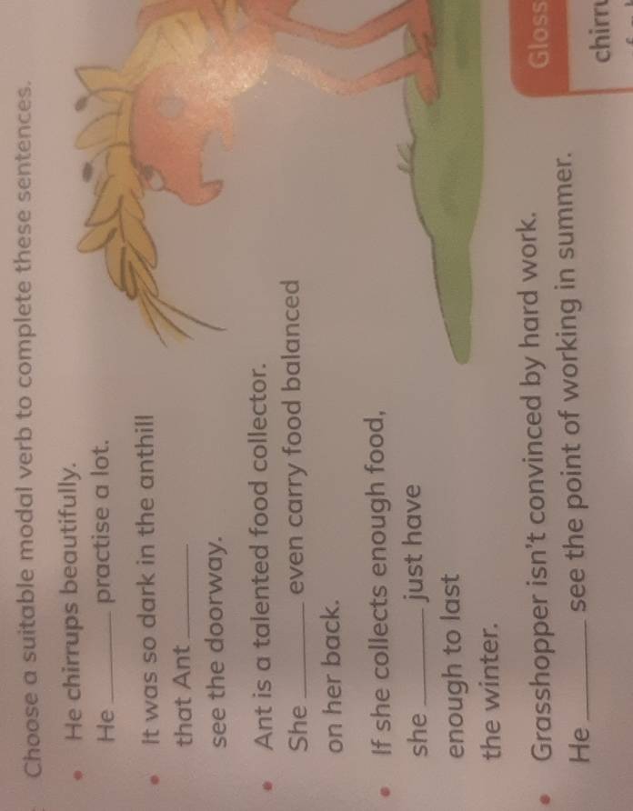 Choose a suitable modal verb to complete these sentences. 
He chirrups beautifully. 
He _practise a lot. 
It was so dark in the anthill 
that Ant_ 
see the doorway. 
Ant is a talented food collector. 
She _even carry food balanced 
on her back. 
If she collects enough food, 
she _just have 
enough to last 
the winter. 
Grasshopper isn't convinced by hard work. Gloss 
He _see the point of working in summer. 
chirru