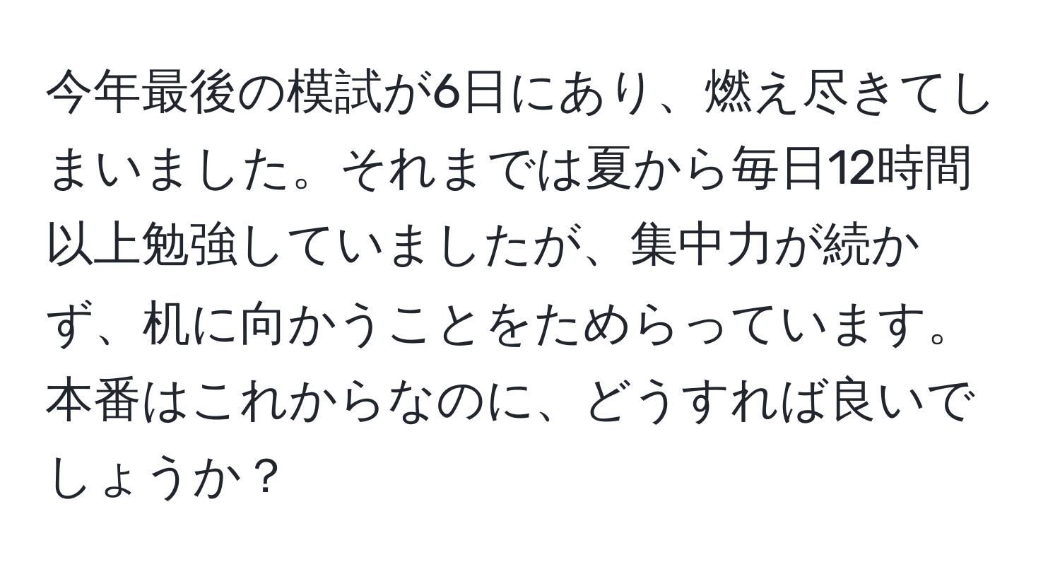 今年最後の模試が6日にあり、燃え尽きてしまいました。それまでは夏から毎日12時間以上勉強していましたが、集中力が続かず、机に向かうことをためらっています。本番はこれからなのに、どうすれば良いでしょうか？