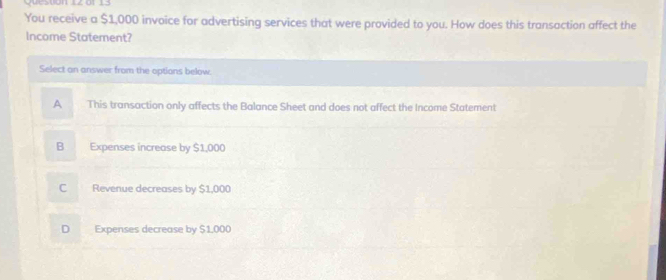 ar 13
You receive a $1,000 invoice for advertising services that were provided to you. How does this transaction affect the
Income Statement?
Select an answer from the options below.
A This transaction only affects the Balance Sheet and does not affect the Income Statement
B Expenses increase by $1,000
C Revenue decreases by $1,000
D Expenses decrease by $1,000