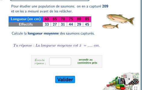 Pour étudier une population de saumons, on en a capturé 209 
et on les a mesuré avant de les relâcher. 
Calcule la longueur moyenne des saumons capturés. 
Ta réponse : La longueur moyenne est overline x= _ cm. 
Écris ta arrondir au 
réponse : centimètre près 
Valider